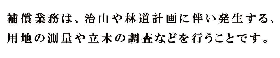 補償業務は、治山や林道計画に伴い発生する、用地の測量や立木の調査などを行うことです。